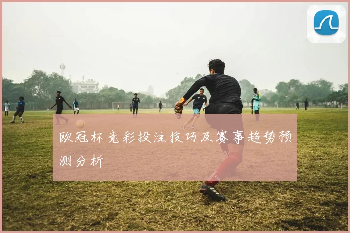 欧冠杯竞彩投注技巧及赛事趋势预测分析