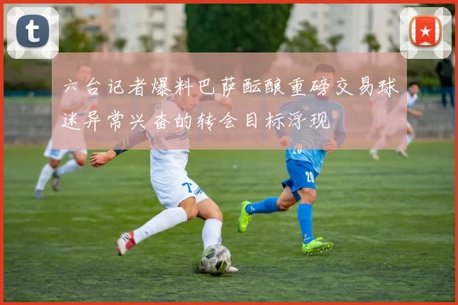 六台记者爆料巴萨酝酿重磅交易球迷异常兴奋的转会目标浮现
